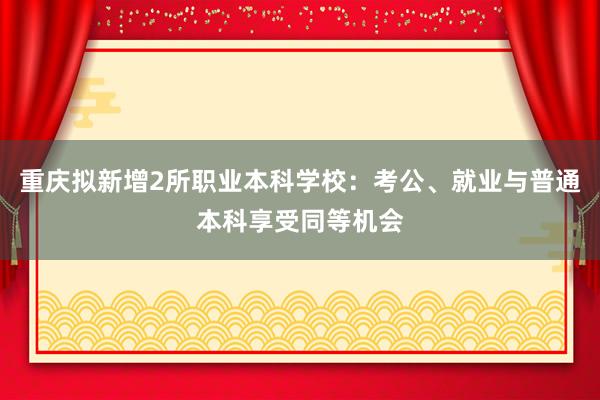 重庆拟新增2所职业本科学校：考公、就业与普通本科享受同等机会