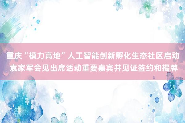 重庆“模力高地”人工智能创新孵化生态社区启动 袁家军会见出席活动重要嘉宾并见证签约和揭牌