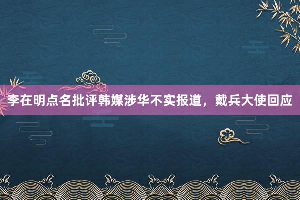 李在明点名批评韩媒涉华不实报道，戴兵大使回应