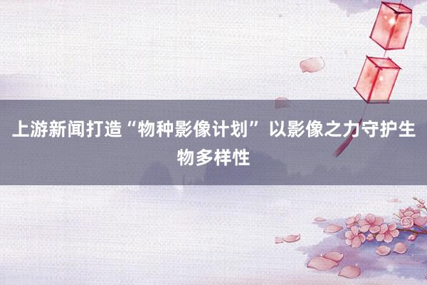 上游新闻打造“物种影像计划” 以影像之力守护生物多样性