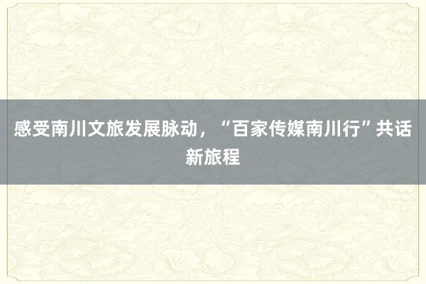 感受南川文旅发展脉动，“百家传媒南川行”共话新旅程