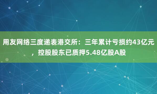 用友网络三度递表港交所：三年累计亏损约43亿元，控股股东已质押5.48亿股A股