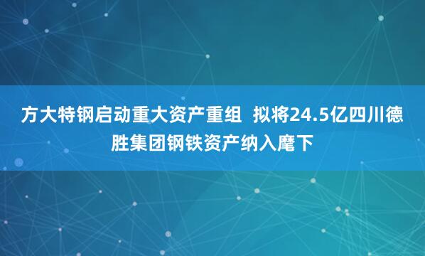 方大特钢启动重大资产重组  拟将24.5亿四川德胜集团钢铁资产纳入麾下