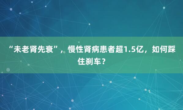 “未老肾先衰”，慢性肾病患者超1.5亿，如何踩住刹车？