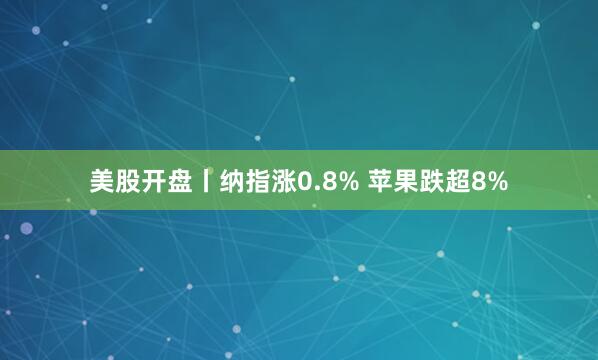 美股开盘丨纳指涨0.8% 苹果跌超8%