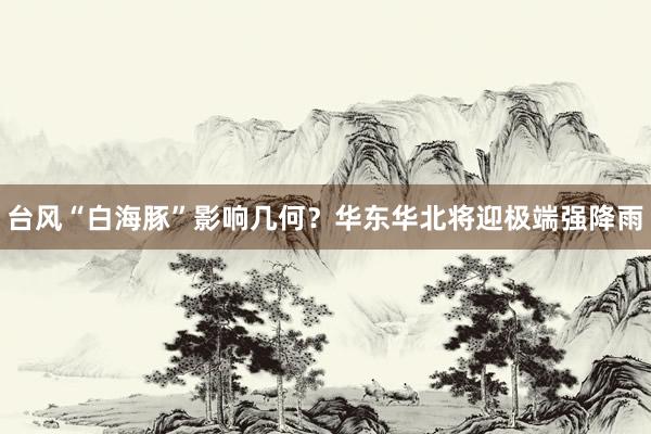 台风“白海豚”影响几何？华东华北将迎极端强降雨
