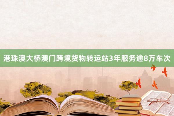 港珠澳大桥澳门跨境货物转运站3年服务逾8万车次