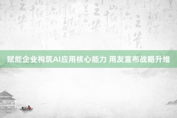 赋能企业构筑AI应用核心能力 用友宣布战略升维