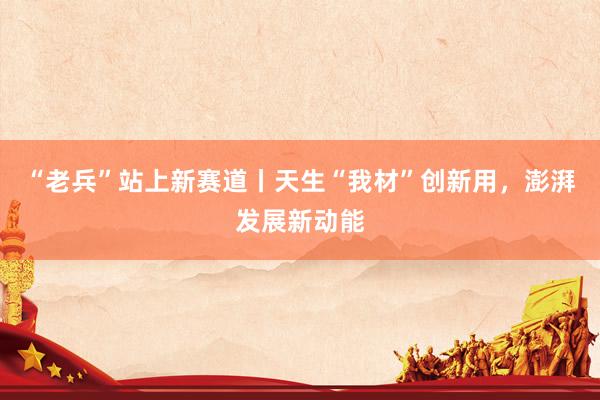 “老兵”站上新赛道丨天生“我材”创新用，澎湃发展新动能