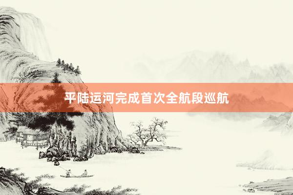 平陆运河完成首次全航段巡航