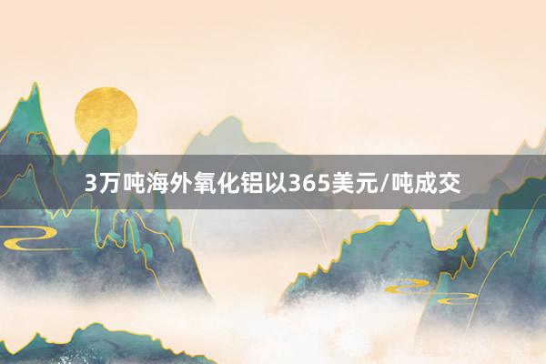 3万吨海外氧化铝以365美元/吨成交
