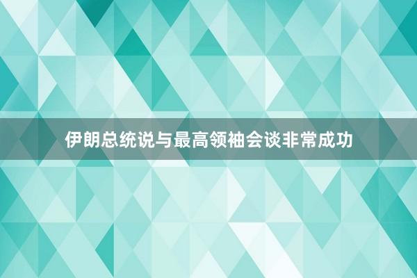 伊朗总统说与最高领袖会谈非常成功