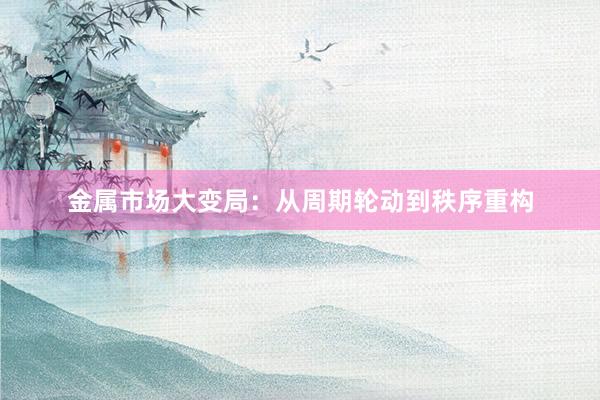 金属市场大变局：从周期轮动到秩序重构