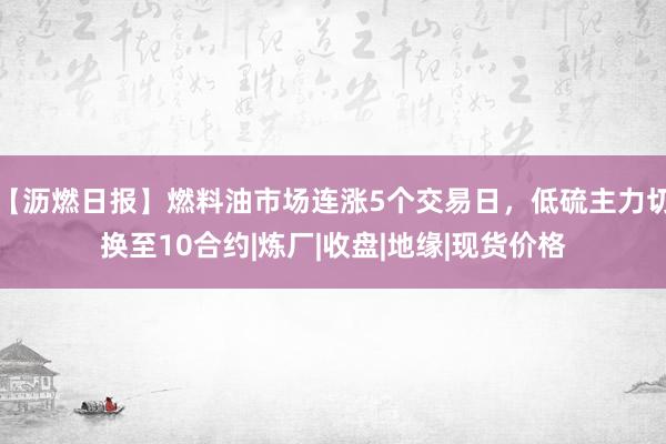 【沥燃日报】燃料油市场连涨5个交易日，低硫主力切换至10合约|炼厂|收盘|地缘|现货价格