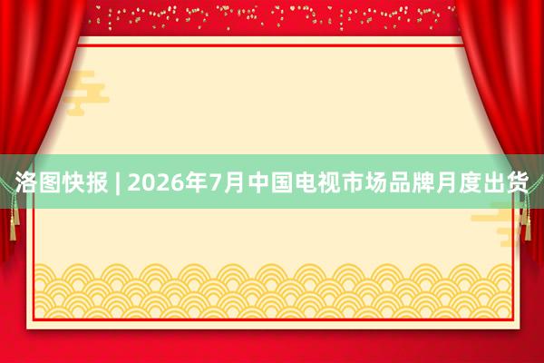 洛图快报 | 2026年7月中国电视市场品牌月度出货