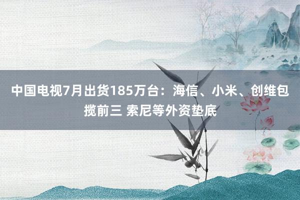 中国电视7月出货185万台：海信、小米、创维包揽前三 索尼等外资垫底