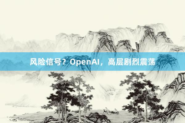 风险信号？OpenAI，高层剧烈震荡