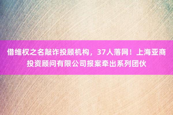借维权之名敲诈投顾机构，37人落网！上海亚商投资顾问有限公司报案牵出系列团伙