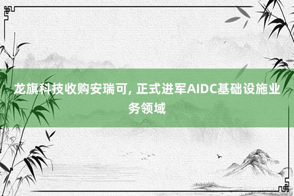 龙旗科技收购安瑞可, 正式进军AIDC基础设施业务领域