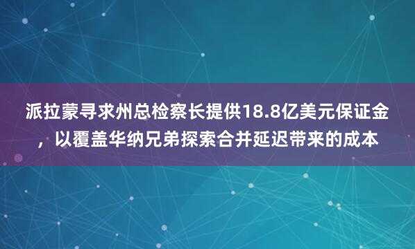 派拉蒙寻求州总检察长提供18.8亿美元保证金，以覆盖华纳兄弟探索合并延迟带来的成本