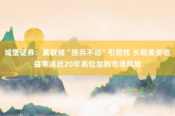 城堡证券：美联储“按兵不动”引担忧 长期美债收益率逼近20年高位加剧市场风险