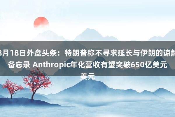 8月18日外盘头条：特朗普称不寻求延长与伊朗的谅解备忘录 Anthropic年化营收有望突破650亿美元