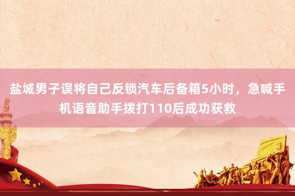 盐城男子误将自己反锁汽车后备箱5小时，急喊手机语音助手拨打110后成功获救