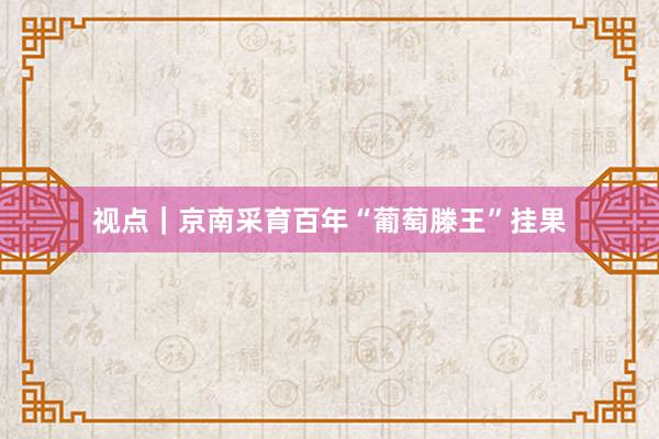 视点｜京南采育百年“葡萄滕王”挂果