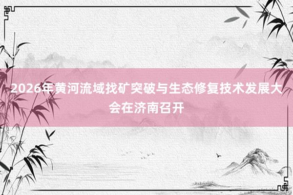 2026年黄河流域找矿突破与生态修复技术发展大会在济南召开
