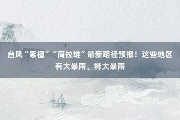 台风“紫檀”“简拉维”最新路径预报！这些地区有大暴雨、特大暴雨