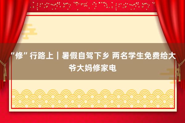 “修”行路上｜暑假自驾下乡 两名学生免费给大爷大妈修家电