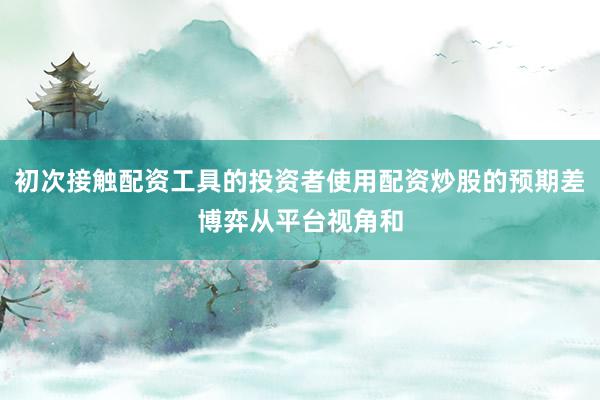 初次接触配资工具的投资者使用配资炒股的预期差博弈从平台视角和