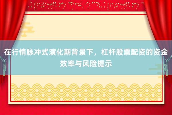 在行情脉冲式演化期背景下，杠杆股票配资的资金效率与风险提示