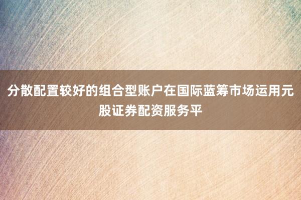 分散配置较好的组合型账户在国际蓝筹市场运用元股证券配资服务平