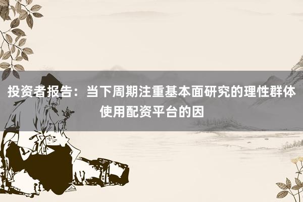 投资者报告：当下周期注重基本面研究的理性群体使用配资平台的因
