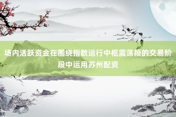 场内活跃资金在围绕指数运行中枢震荡段的交易阶段中运用苏州配资