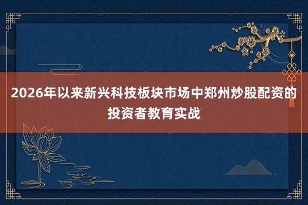 2026年以来新兴科技板块市场中郑州炒股配资的投资者教育实战