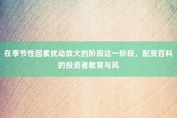 在季节性因素扰动放大的阶段这一阶段，配资百科的投资者教育与风