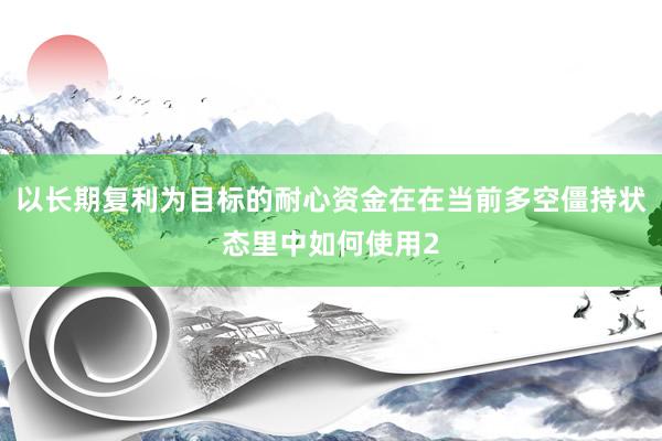 以长期复利为目标的耐心资金在在当前多空僵持状态里中如何使用2