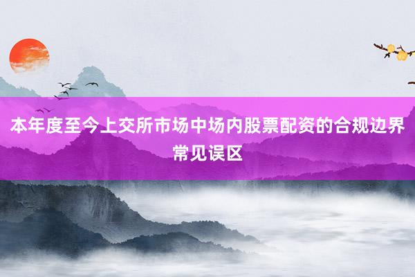 本年度至今上交所市场中场内股票配资的合规边界常见误区