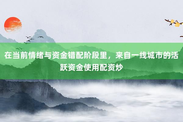 在当前情绪与资金错配阶段里，来自一线城市的活跃资金使用配资炒