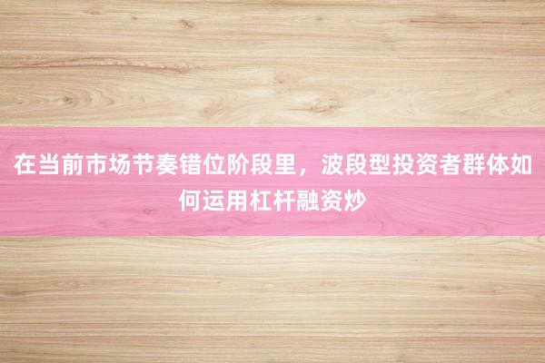 在当前市场节奏错位阶段里，波段型投资者群体如何运用杠杆融资炒