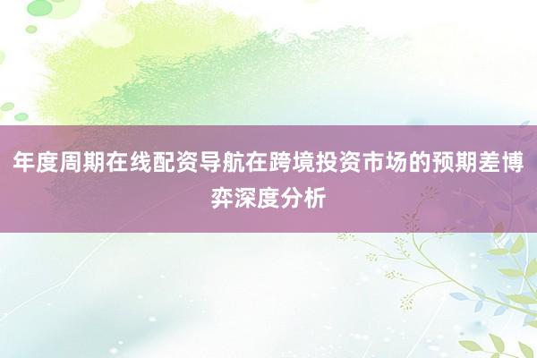 年度周期在线配资导航在跨境投资市场的预期差博弈深度分析