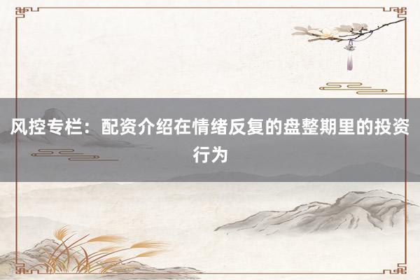 风控专栏：配资介绍在情绪反复的盘整期里的投资行为