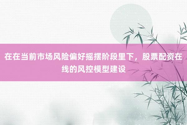 在在当前市场风险偏好摇摆阶段里下，股票配资在线的风控模型建设