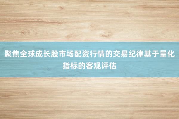 聚焦全球成长股市场配资行情的交易纪律基于量化指标的客观评估