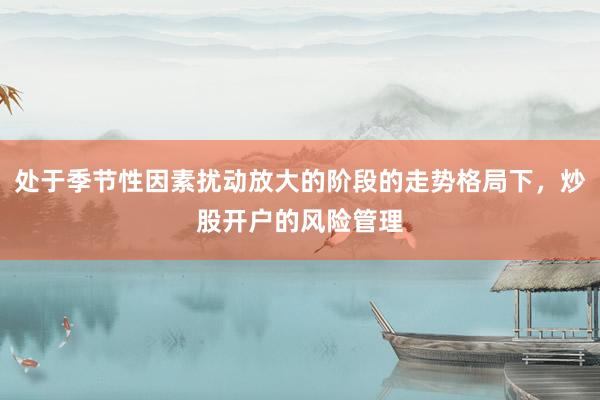 处于季节性因素扰动放大的阶段的走势格局下，炒股开户的风险管理