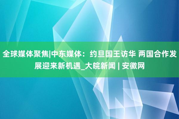 全球媒体聚焦|中东媒体：约旦国王访华 两国合作发展迎来新机遇_大皖新闻 | 安徽网