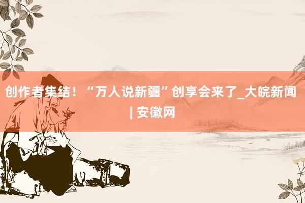 创作者集结！“万人说新疆”创享会来了_大皖新闻 | 安徽网