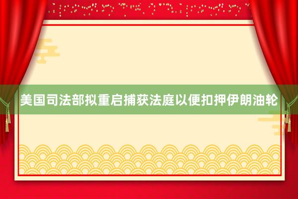 美国司法部拟重启捕获法庭以便扣押伊朗油轮